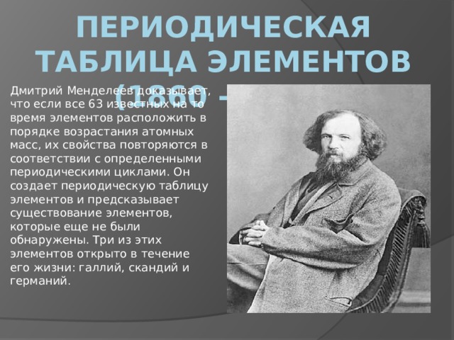 Периодическая таблица элементов (1860 - 1870) Дмитрий Менделеев доказывает, что если все 63 известных на то время элементов расположить в порядке возрастания атомных масс, их свойства повторяются в соответствии с определенными периодическими циклами. Он создает периодическую таблицу элементов и предсказывает существование элементов, которые еще не были обнаружены. Три из этих элементов открыто в течение его жизни: галлий, скандий и германий . 