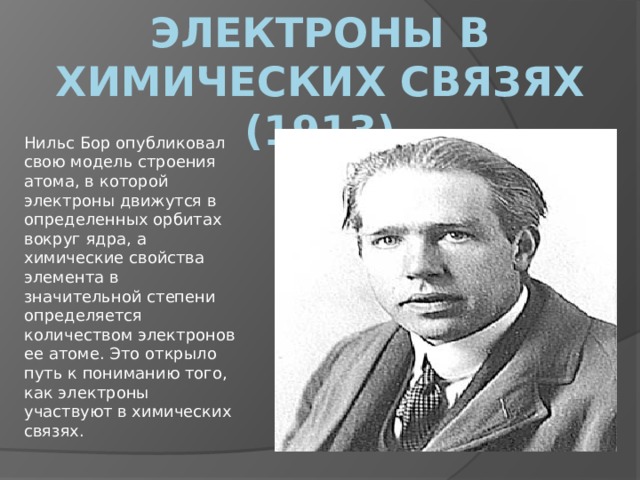 Электроны в химических связях (1913) Нильс Бор опубликовал свою модель строения атома, в которой электроны движутся в определенных орбитах вокруг ядра, а химические свойства элемента в значительной степени определяется количеством электронов ее атоме. Это открыло путь к пониманию того, как электроны участвуют в химических связях. 