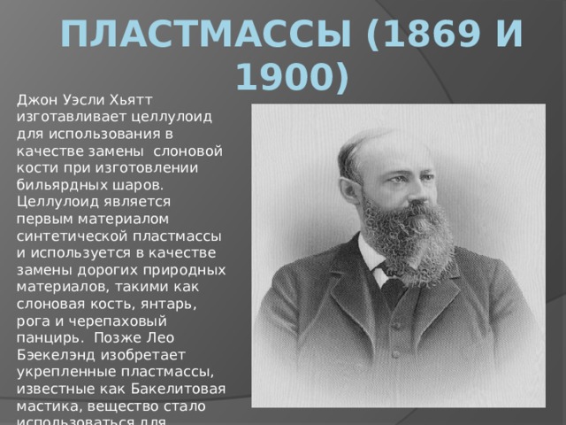 Пластмассы (1869 и 1900) Джон Уэсли Хьятт изготавливает целлулоид для использования в качестве замены  слоновой кости при изготовлении бильярдных шаров. Целлулоид является первым материалом синтетической пластмассы и используется в качестве замены дорогих природных материалов, такими как слоновая кость, янтарь, рога и черепаховый панцирь.  Позже Лео Бэекелэнд изобретает укрепленные пластмассы, известные как Бакелитовая мастика, вещество стало использоваться для производства грампластинок, для изоляции в электронике. 