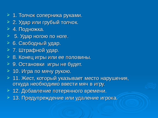 1. Толчок соперника руками. 2. Удар или грубый толчок. 4. Подножка.  5. Удар ногою по ноге. 6. Свободный удар. 7. Штрафной удар. 8. Конец игры или ее половины. 9. Остановки игры не будет. 10. Игра по мячу рукою. 11. Жест, который указывает место нарушения, откуда необходимо ввести мяч в игру. 12. Добавление потерянного времени. 13. Предупреждение или удаление игрока. 