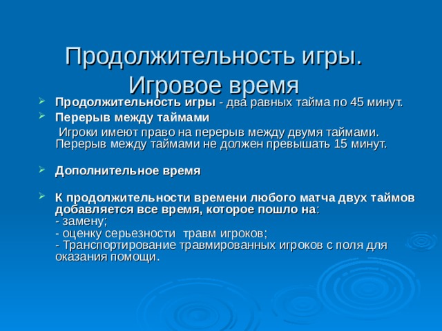 Продолжительность игры. Игровое время    Продолжительность игры - два равных тайма по 45 минут. Перерыв между таймами  Игроки имеют право на перерыв между двумя таймами. Перерыв между таймами не должен превышать 15 минут.   Дополнительное время   К продолжительности времени любого матча двух таймов добавляется все время, которое пошло на :  - замену;  - оценку серьезности травм игроков;  - Транспортирование травмированных игроков с поля для оказания помощи. 