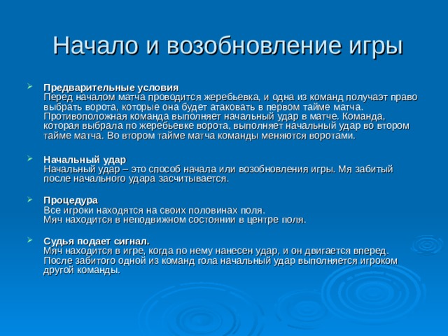 Начало и возобновление игры   Предварительные условия  Перед началом матча проводится жеребьевка, и одна из команд получаэт право выбрать ворота, которые она будет атаковать в первом тайме матча. Противоположная команда выполняет начальный удар в матче. Команда, которая выбрала по жеребьевке ворота, выполняет начальный удар во втором тайме матча. Во втором тайме матча команды меняются воротами.   Начальный удар  Начальный удар – это способ начала или возобновления игры. Мя забитый после начального удара засчитывается.   Процедура  Все игроки находятся на своих половинах поля.  Мяч находится в неподвижном состоянии в центре поля.   Судья подает сигнал.  Мяч находится в игре, когда по нему нанесен удар, и он двигается вперед.  После забитого одной из команд гола начальный удар выполняется игроком другой команды.   