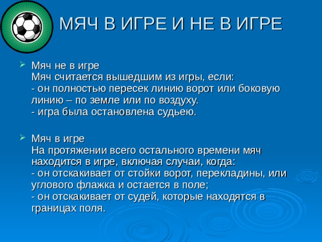  МЯЧ В ИГРЕ И НЕ В ИГРЕ   Мяч не в игре  Мяч считается вышедшим из игры, если:  - он полностью пересек линию ворот или боковую линию – по земле или по воздуху.  - игра была остановлена судьею.   Мяч в игре  На протяжении всего остального времени мяч находится в игре, включая случаи, когда:  - он отскакивает от стойки ворот, перекладины, или углового флажка и остается в поле;  - он отскакивает от судей, которые находятся в границах поля. 