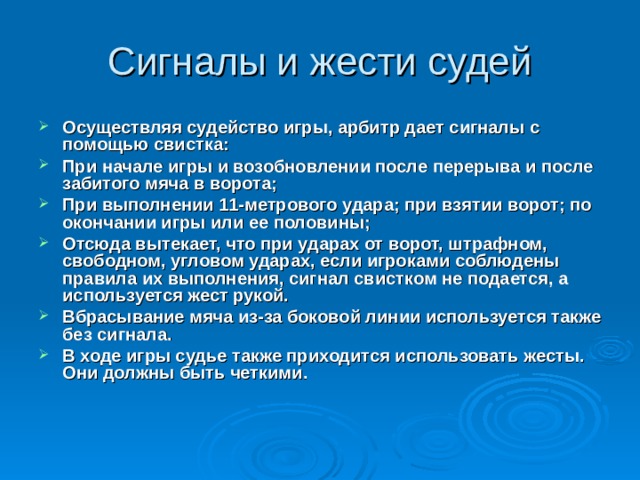 Осуществляя судейство игры, арбитр дает сигналы с помощью свистка: При начале игры и возобновлении после перерыва и после забитого мяча в ворота; При выполнении 11-метрового удара; при взятии ворот; по окончании игры или ее половины; Отсюда вытекает, что при ударах от ворот, штрафном, свободном, угловом ударах, если игроками соблюдены правила их выполнения, сигнал свистком не подается, а используется жест рукой. Вбрасывание мяча из-за боковой линии используется также без сигнала. В ходе игры судье также приходится использовать жесты. Они должны быть четкими. 