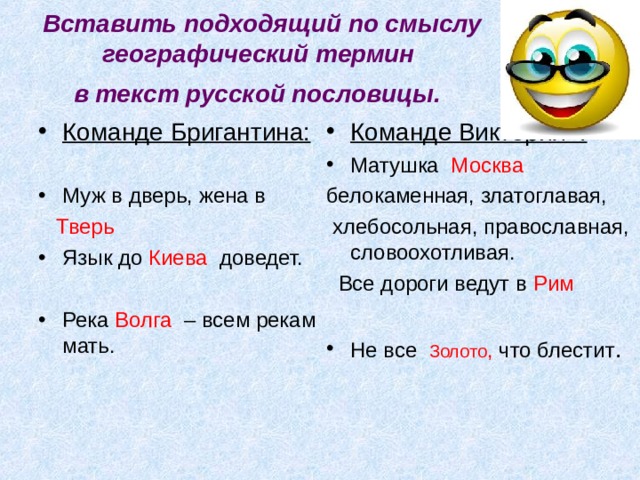 Вставить подходящий по смыслу географический термин  в текст русской пословицы.  Команде Бригантина:  Муж в дверь, жена в  Команде Виктория : Матушка Москва  Тверь белокаменная, златоглавая,  хлебосольная, православная, словоохотливая.  Все дороги ведут в Рим Язык до Киева доведет.  Река Волга – всем рекам мать.  Не все Золото , что блестит .  