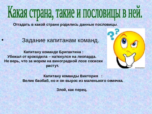 Отгадать в какой стране родились данные пословицы  Задание капитанам команд. Капитану команде Бригантина : Убежал от крокодила – наткнулся на леопарда. Не верь, что за морем на виноградной лозе сосиски растут.  Капитану команды Виктория : Велик баобаб, но и он вырос из маленького семечка. Злой, как перец.  