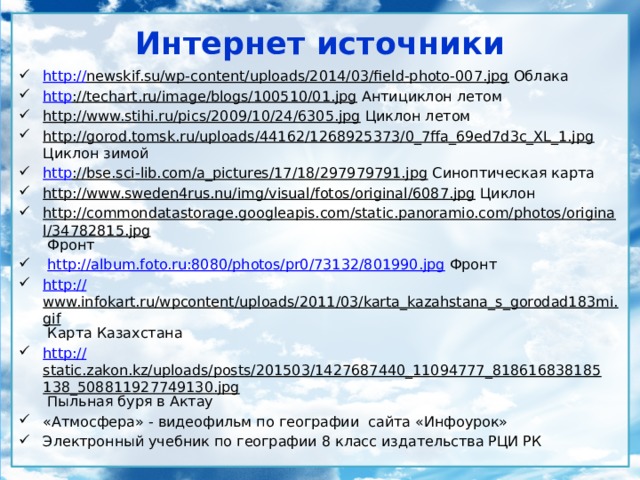 Интернет источники http:// newskif.su/wp-content/uploads/2014/03/field-photo-007.jpg Облака http ://techart.ru/image/blogs/100510/01.jpg Антициклон летом http://www.stihi.ru/pics/2009/10/24/6305.jpg Циклон летом http://gorod.tomsk.ru/uploads/44162/1268925373/0_7ffa_69ed7d3c_XL_1.jpg Циклон зимой http ://bse.sci-lib.com/a_pictures/17/18/297979791.jpg Синоптическая карта http://www.sweden4rus.nu/img/visual/fotos/original/6087.jpg Циклон http://commondatastorage.googleapis.com/static.panoramio.com/photos/original/34782815.jpg Фронт  http://album.foto.ru:8080/photos/pr0/73132/801990.jpg Фронт http:// www.infokart.ru/wpcontent/uploads/2011/03/karta_kazahstana_s_gorodad183mi.gif Карта Казахстана http:// static.zakon.kz/uploads/posts/201503/1427687440_11094777_818616838185138_508811927749130.jpg Пыльная буря в Актау «Атмосфера» - видеофильм по географии сайта «Инфоурок» Электронный учебник по географии 8 класс издательства РЦИ РК 
