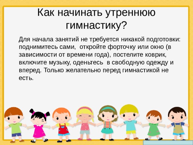 Как начинать утреннюю гимнастику?  Для начала занятий не требуется никакой подготовки: поднимитесь сами, откройте форточку или окно (в зависимости от времени года), постелите коврик, включите музыку, оденьтесь в свободную одежду и вперед. Только желательно перед гимнастикой не есть.  