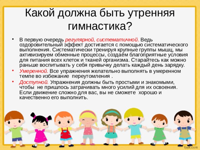 Какой должна быть утренняя гимнастика? В первую очередь регулярной, систематичной . Ведь оздоровительный эффект достигается с помощью систематического выполнения. Систематически тренируя крупные группы мышц, мы активизируем обменные процессы, создаём благоприятные условия для питания всех клеток и тканей организма. Старайтесь как можно раньше воспитывать у себя привычку делать каждый день зарядку. Умеренной.  Все упражнения желательно выполнять в умеренном темпе во избежание переутомления . Доступной.  Упражнения должны быть простыми и знакомыми, чтобы не пришлось затрачивать много усилий для их освоения. Если движение сложно для вас, вы не сможете хорошо и качественно его выполнить.  