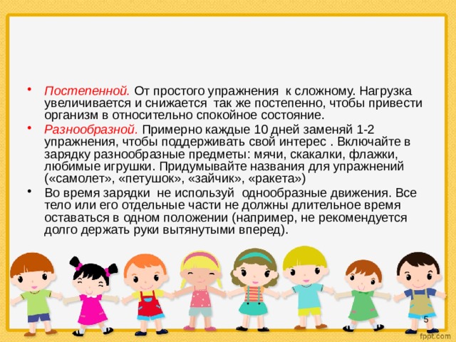 Постепенной.  От простого упражнения к сложному. Нагрузка увеличивается и снижается так же постепенно, чтобы привести организм в относительно спокойное состояние. Разнообразной.  Примерно каждые 10 дней заменяй 1-2 упражнения, чтобы поддерживать свой интерес . Включайте в зарядку разнообразные предметы: мячи, скакалки, флажки, любимые игрушки. Придумывайте названия для упражнений («самолет», «петушок», «зайчик», «ракета») Во время зарядки не используй однообразные движения. Все тело или его отдельные части не должны длительное время оставаться в одном положении (например, не рекомендуется долго держать руки вытянутыми вперед).  