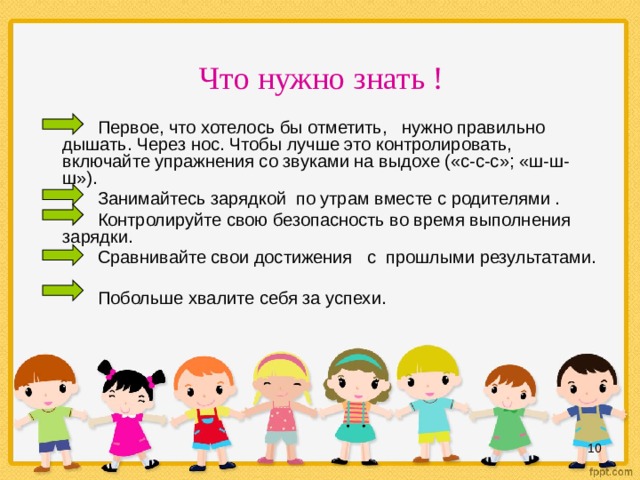 Что нужно знать !  Первое, что хотелось бы отметить, нужно правильно дышать. Через нос. Чтобы лучше это контролировать, включайте упражнения со звуками на выдохе («с-с-с»; «ш-ш-ш»).  Занимайтесь зарядкой по утрам вместе с родителями .  Контролируйте свою безопасность во время выполнения зарядки.  Сравнивайте свои достижения с прошлыми результатами.   Побольше хвалите себя за успехи.  