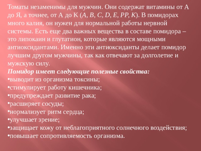 Томаты незаменимы для мужчин. Они содержат витамины от А до Я, а точнее, от А до K ( A, B, C, D, E, PP, K ). В помидорах много калия, он нужен для нормальной работы нервной системы. Есть еще два важных вещества в составе помидора – это липокаин и глутатион, которые являются мощными антиоксидантами. Именно эти антиоксиданты делает помидор лучшим другом мужчины, так как отвечают за долголетие и мужскую силу.  Помидор имеет следующие полезные свойства: выводит из организма токсины; стимулирует работу кишечника; предупреждает развитие рака; расширяет сосуды; нормализует ритм сердца; улучшает зрение; защищает кожу от неблагоприятного солнечного воздействия; повышает сопротивляемость организма.  