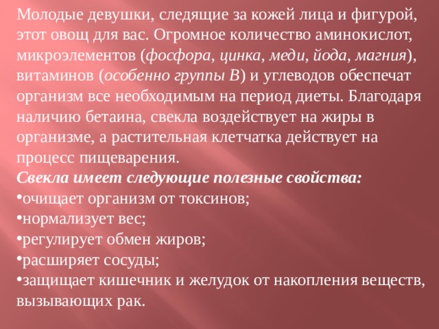 Молодые девушки, следящие за кожей лица и фигурой, этот овощ для вас. Огромное количество аминокислот, микроэлементов ( фосфора, цинка, меди, йода, магния ), витаминов ( особенно группы B ) и углеводов обеспечат организм все необходимым на период диеты. Благодаря наличию бетаина, свекла воздействует на жиры в организме, а растительная клетчатка действует на процесс пищеварения.  Свекла имеет следующие полезные свойства: очищает организм от токсинов; нормализует вес; регулирует обмен жиров; расширяет сосуды; защищает кишечник и желудок от накопления веществ, вызывающих рак.    