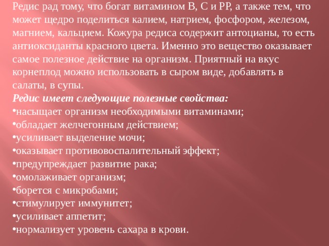 Редис рад тому, что богат витамином B, C и PP, а также тем, что может щедро поделиться калием, натрием, фосфором, железом, магнием, кальцием. Кожура редиса содержит антоцианы, то есть антиоксиданты красного цвета. Именно это вещество оказывает самое полезное действие на организм. Приятный на вкус корнеплод можно использовать в сыром виде, добавлять в салаты, в супы.  Редис имеет следующие полезные свойства: насыщает организм необходимыми витаминами; обладает желчегонным действием; усиливает выделение мочи; оказывает противовоспалительный эффект; предупреждает развитие рака; омолаживает организм; борется с микробами; стимулирует иммунитет; усиливает аппетит; нормализует уровень сахара в крови.  
