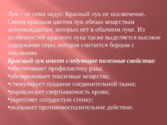 Лук – от семи недуг. Красный лук не исключение. Своим красным цветом лук обязан веществам антиоксидантам, которых нет в обычном луке. Из особенностей красного лука также выделяется высокое содержание серы, которая считается борцом с токсинами.  Красный лук имеет следующие полезные свойства: обеспечивает профилактику рака; обезвреживает токсичные вещества; стимулирует создание соединительной ткани; нормализует свертываемость крови; укрепляет сосудистую стенку; оказывает противовоспалительное действие.  