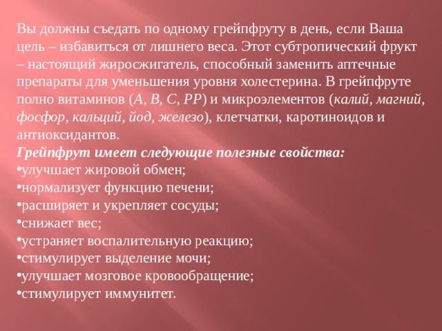 Вы должны съедать по одному грейпфруту в день, если Ваша цель – избавиться от лишнего веса. Этот субтропический фрукт – настоящий жиросжигатель, способный заменить аптечные препараты для уменьшения уровня холестерина. В грейпфруте полно витаминов ( А, B, C, PP ) и микроэлементов ( калий, магний, фосфор, кальций, йод, железо ), клетчатки, каротиноидов и антиоксидантов.  Грейпфрут имеет следующие полезные свойства: улучшает жировой обмен; нормализует функцию печени; расширяет и укрепляет сосуды; снижает вес; устраняет воспалительную реакцию; стимулирует выделение мочи; улучшает мозговое кровообращение; стимулирует иммунитет.  