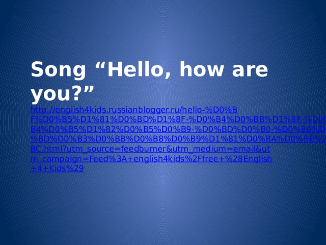 Song “Hello, how are you?” http://english4kids.russianblogger.ru/hello-%D0%BF%D0%B5%D1%81%D0%BD%D1%8F-%D0%B4%D0%BB%D1%8F-%D0%B4%D0%B5%D1%82%D0%B5%D0%B9-%D0%BD%D0%B0-%D0%B0%D0%BD%D0%B3%D0%BB%D0%B8%D0%B9%D1%81%D0%BA%D0%BE%D0%BC.html?utm_source=feedburner&utm_medium=email&utm_campaign=Feed%3A+english4kids%2Ffree+%28English+4+Kids%29 