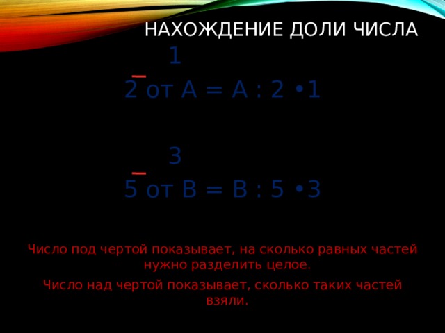Нахождение доли числа  1 2 от А = А : 2 •1  3 5 от В = В : 5 •3 Число под чертой показывает, на сколько равных частей нужно разделить целое. Число над чертой показывает, сколько таких частей взяли. 