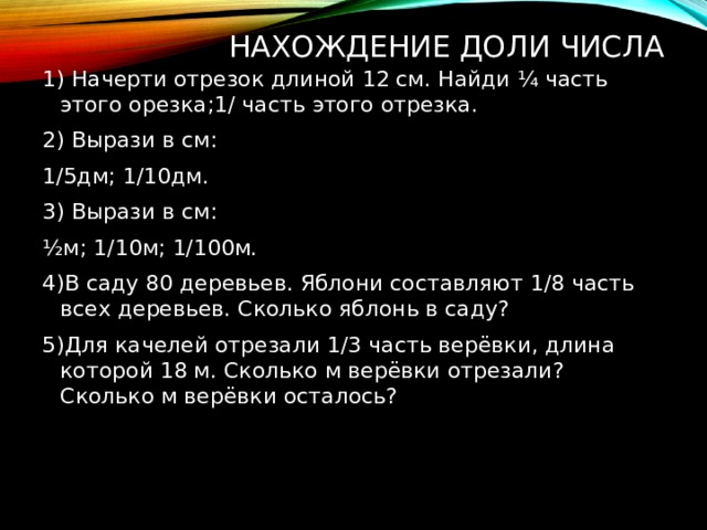 Нахождение доли числа 1) Начерти отрезок длиной 12 см. Найди ¼ часть этого орезка;1/ часть этого отрезка. 2) Вырази в см: 1/5дм; 1/10дм. 3) Вырази в см: ½м; 1/10м; 1/100м. 4)В саду 80 деревьев. Яблони составляют 1/8 часть всех деревьев. Сколько яблонь в саду? 5)Для качелей отрезали 1/3 часть верёвки, длина которой 18 м. Сколько м верёвки отрезали? Сколько м верёвки осталось? 