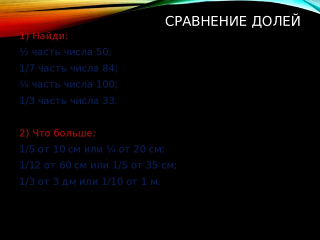 Сравнение долей 1) Найди: ½ часть числа 50; 1/7 часть числа 84; ¼ часть числа 100; 1/3 часть числа 33. 2) Что больше: 1/5 от 10 см или ¼ от 20 см; 1/12 от 60 см или 1/5 от 35 см; 1/3 от 3 дм или 1/10 от 1 м. 