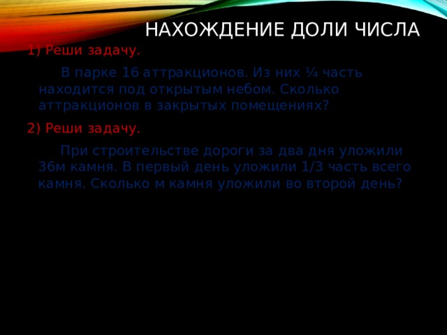 Нахождение доли числа 1) Реши задачу.   В парке 16 аттракционов. Из них ¼ часть находится под открытым небом. Сколько аттракционов в закрытых помещениях? 2) Реши задачу.   При строительстве дороги за два дня уложили 36м камня. В первый день уложили 1/3 часть всего камня. Сколько м камня уложили во второй день? 
