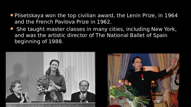 Plisetskaya won the top civilian award, the Lenin Prize, in 1964 and the French Pavlova Prize in 1962.  She taught master classes in many cities, including New York, and was the artistic director of The National Ballet of Spain beginning of 1988. 