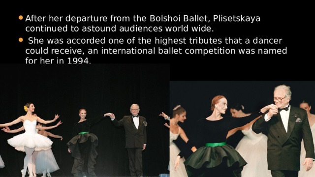 After her departure from the Bolshoi Ballet, Plisetskaya continued to astound audiences world wide.  She was accorded one of the highest tributes that a dancer could receive, an international ballet competition was named for her in 1994. 