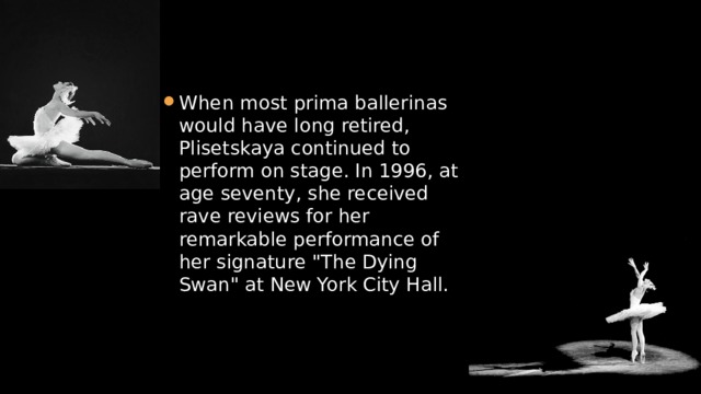 When most prima ballerinas would have long retired, Plisetskaya continued to perform on stage. In 1996, at age seventy, she received rave reviews for her remarkable performance of her signature 