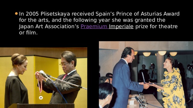 In 2005 Plisetskaya received Spain’s Prince of Asturias Award for the arts, and the following year she was granted the Japan Art Association’s  Praemium  Imperiale  prize for theatre or film. 