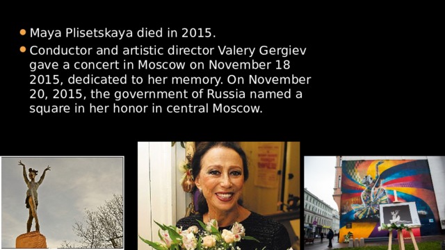 Maya Plisetskaya died in 2015. Conductor and artistic director Valery Gergiev gave a concert in Moscow on November 18 2015, dedicated to her memory. On November 20, 2015, the government of Russia named a square in her honor in central Moscow. 