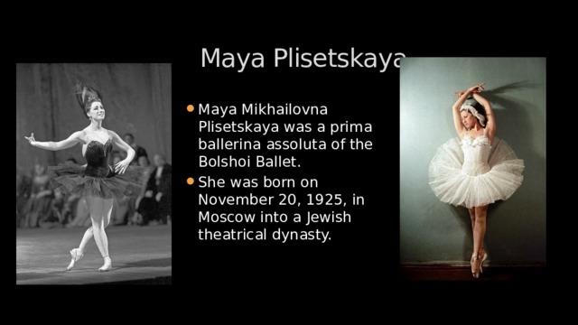 Maya Plisetskaya Maya Mikhailovna Plisetskaya was a prima ballerina assoluta of the Bolshoi Ballet. She was born on November 20, 1925, in Moscow into a Jewish theatrical dynasty. 
