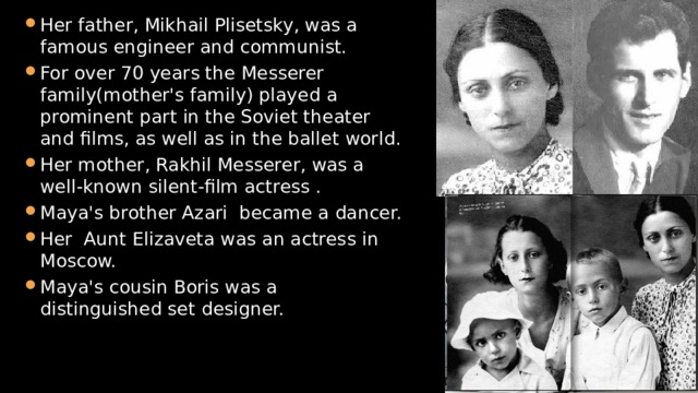 Her father, Mikhail Plisetsky, was a famous engineer and communist. For over 70 years the Messerer family(mother's family) played a prominent part in the Soviet theater and films, as well as in the ballet world. Her mother, Rakhil Messerer, was a well-known silent-film actress . Maya's brother Azari became a dancer. Her Aunt Elizaveta was an actress in Moscow. Maya's cousin Boris was a distinguished set designer. 