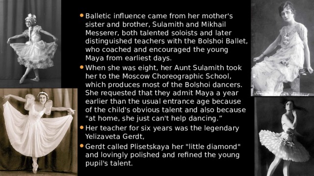 Balletic influence came from her mother's sister and brother, Sulamith and Mikhail Messerer, both talented soloists and later distinguished teachers with the Bolshoi Ballet, who coached and encouraged the young Maya from earliest days. When she was eight, her Aunt Sulamith took her to the Moscow Choreographic School, which produces most of the Bolshoi dancers. She requested that they admit Maya a year earlier than the usual entrance age because of the child's obvious talent and also because 