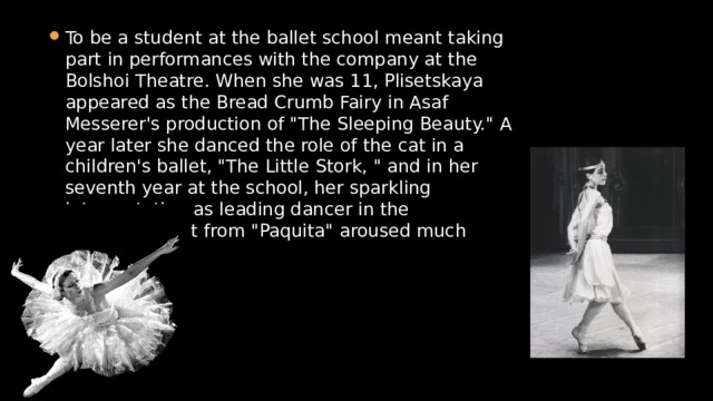 To be a student at the ballet school meant taking part in performances with the company at the Bolshoi Theatre. When she was 11, Plisetskaya appeared as the Bread Crumb Fairy in Asaf Messerer's production of 