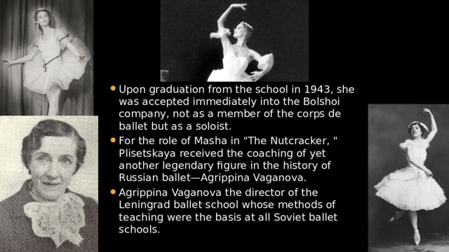 Upon graduation from the school in 1943, she was accepted immediately into the Bolshoi company, not as a member of the corps de ballet but as a soloist. For the role of Masha in 