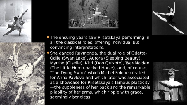 The ensuing years saw Plisetskaya performing in all the classical roles, offering individual but convincing interpretations. She danced Raymonda, the dual role of Odette-Odile (Swan Lake), Aurora (Sleeping Beauty), Myrthe (Giselle), Kitri (Don Quixote), Tsar-Maiden (The Little Hump-backed Horse), and, of course, 
