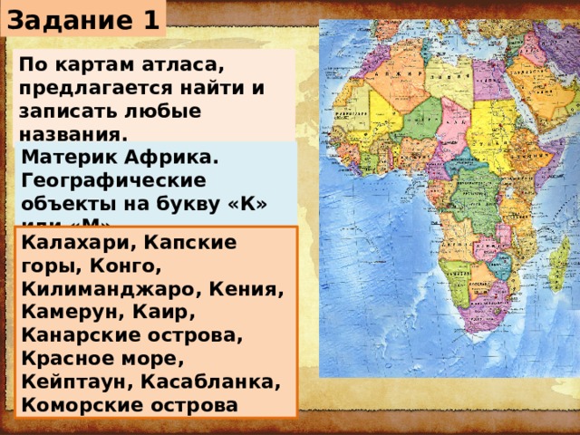 Задание 1 По картам атласа, предлагается найти и записать любые названия. Материк Африка. Географические объекты на букву «К» или «М». Калахари, Капские горы, Конго, Килиманджаро, Кения, Камерун, Каир, Канарские острова, Красное море, Кейптаун, Касабланка, Коморские острова 