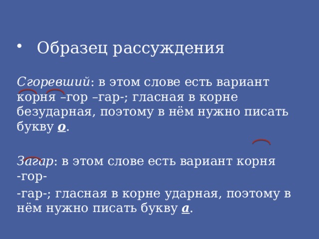 Образец рассуждения Сгоревший : в этом слове есть вариант корня –гор –гар-; гласная в корне безударная, поэтому в нём нужно писать букву о . Загар : в этом слове есть вариант корня -гор- -гар-; гласная в корне ударная, поэтому в нём нужно писать букву а . 