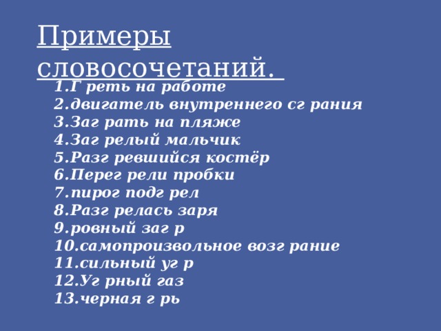 Примеры словосочетаний.  Г реть на работе двигатель внутреннего сг рания Заг рать на пляже Заг релый мальчик Разг ревшийся костёр Перег рели пробки пирог подг рел Разг релась заря ровный заг р самопроизвольное возг рание сильный уг р Уг рный газ черная г рь  