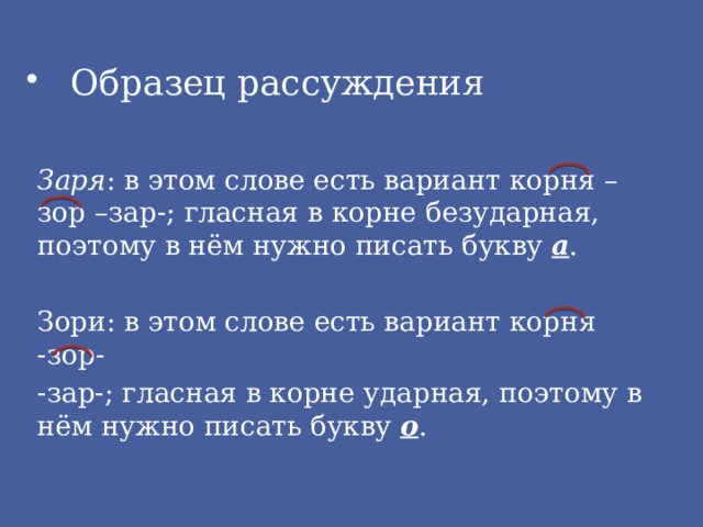 Образец рассуждения Заря : в этом слове есть вариант корня –зор –зар-; гласная в корне безударная, поэтому в нём нужно писать букву а . Зори: в этом слове есть вариант корня -зор- -зар-; гласная в корне ударная, поэтому в нём нужно писать букву о . 