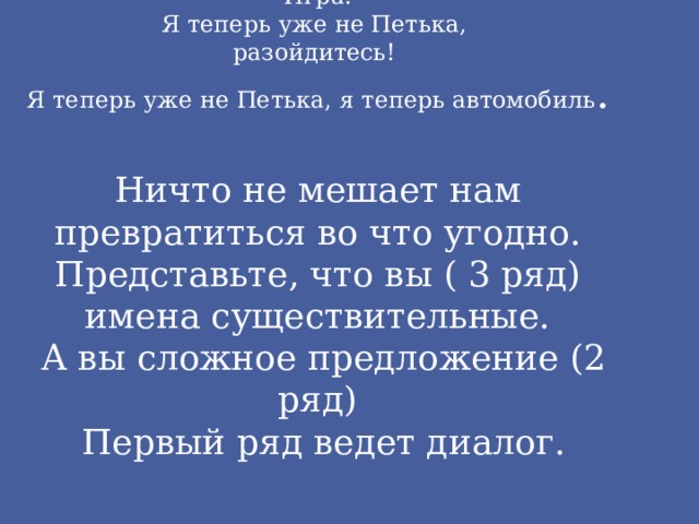 Игра.  Я теперь уже не Петька,  разойдитесь!  Я теперь уже не Петька, я теперь автомобиль .   Ничто не мешает нам превратиться во что угодно.  Представьте, что вы ( 3 ряд) имена существительные.  А вы сложное предложение (2 ряд)  Первый ряд ведет диалог. 