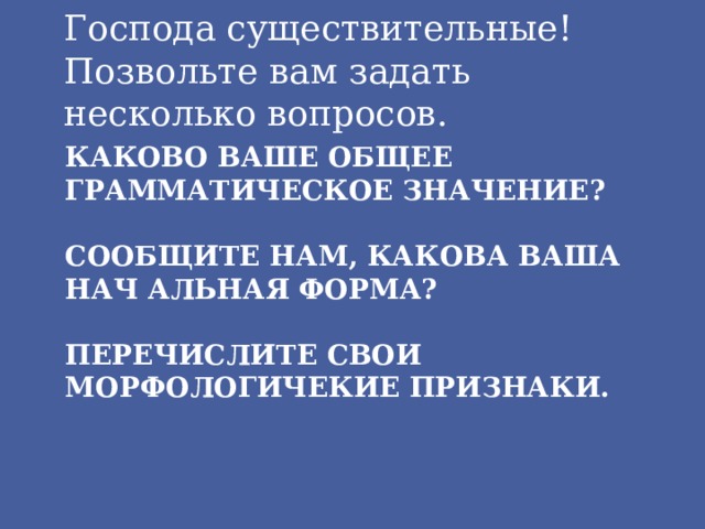 Господа существительные! Позвольте вам задать несколько вопросов. Каково ваше общее грамматическое значение?   Сообщите нам, какова ваша нач альная форма?   Перечислите свои морфологичекие признаки. 