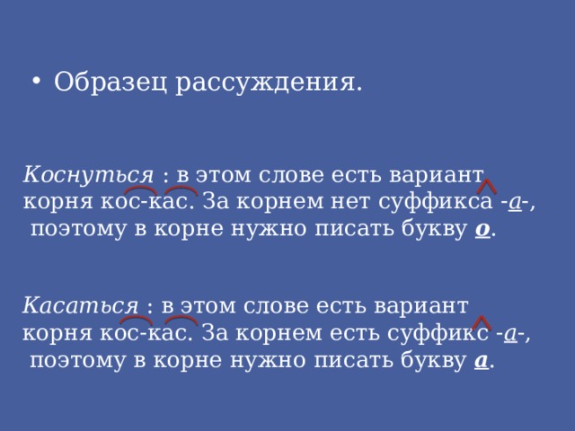 Образец рассуждения. Коснуться : в этом слове есть вариант корня кос-кас. За корнем нет суффикса - а -,  поэтому в корне нужно писать букву о . Касаться : в этом слове есть вариант корня кос-кас. За корнем есть суффикс - а -,  поэтому в корне нужно писать букву а . 