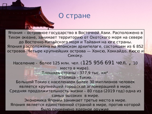 О стране Япония – островное государство в Восточной Азии. Расположено в Тихом океане, занимает территорию от Охотского моря на севере до Восточно-Китайского моря и Тайваня на юге страны. Япония расположена на Японском архипелаге, состоящем из 6 852 островов. Четыре крупнейших острова — Хонсю, Хоккайдо, Кюсю и Сикоку. Население - более 125 млн. чел. ( 125 956 691 чел. , 10 место в мире). Площадь страны - 377,9 тыс. км² Столица - Токио. Большой Токио с населением более 30 миллионов человек является крупнейшей городской агломерацией в мире. Средняя продолжительность жизни – 80 года (2019 год) одна из самых высоких в мире. Экономика Японии занимает третье место в мире. Япония является единственной страной в мире, против которой было применено ядерное оружие.  