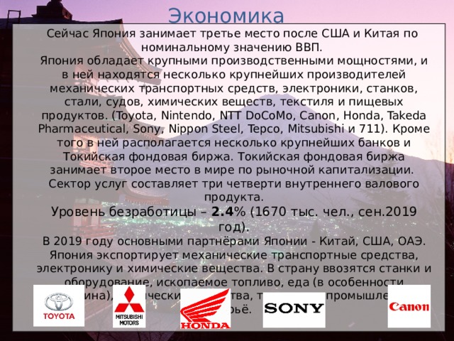 Экономика Сейчас Япония занимает третье место после США и Китая по номинальному значению ВВП. Япония обладает крупными производственными мощностями, и в ней находятся несколько крупнейших производителей механических транспортных средств, электроники, станков, стали, судов, химических веществ, текстиля и пищевых продуктов. (Toyota, Nintendo, NTT DoCoMo, Canon, Honda, Takeda Pharmaceutical, Sony, Nippon Steel, Tepco, Mitsubishi и 711). Кроме того в ней располагается несколько крупнейших банков и Токийская фондовая биржа. Токийская фондовая биржа занимает второе место в мире по рыночной капитализации. Сектор услуг составляет три четверти внутреннего валового продукта. Уровень безработицы – 2.4 % (1670 тыс. чел. , сен.2019 год). В 2019 году основными партнёрами Японии - Китай, США, OA Э. Япония экспортирует механические транспортные средства, электронику и химические вещества. В страну ввозятся станки и оборудование, ископаемое топливо, еда (в особенности говядина), химические вещества, текстиль и промышленное сырьё.  