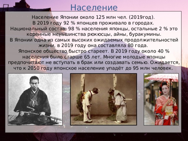 Население Население Японии около 125 млн чел. (2019год). В 2019 году 92 % японцев проживало в городах. Национальный состав: 98 % населения японцы, остальные 2 % это коренные меньшинства рюкюсцы, айны, буракумины. В Японии одна из самых высоких ожидаемых продолжительностей жизни, в 2019 году она составляла 80 года. Японское общество быстро стареет. В 2019 году около 40 % населения было старше 65 лет. Многие молодые японцы предпочитают не вступать в брак или создавать семью. Ожидается, что к 2050 году японское население упадёт до 95 млн человек.   