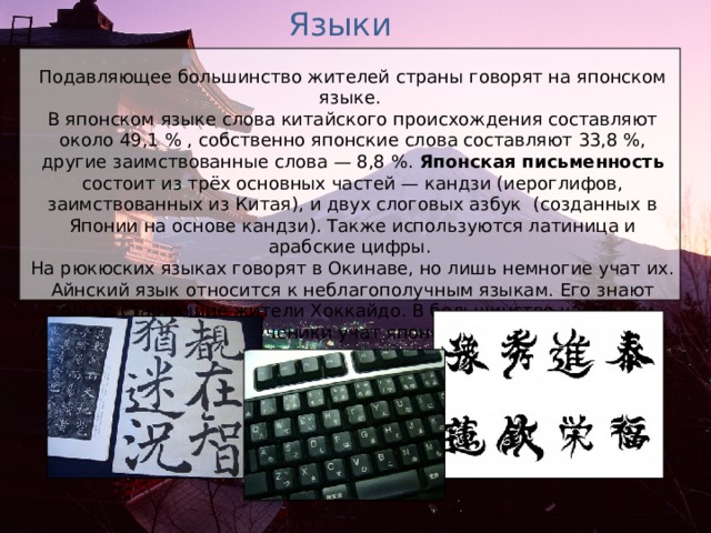 Языки Подавляющее большинство жителей страны говорят на японском языке. В японском языке слова китайского происхождения составляют около 49,1 % , собственно японские слова составляют 33,8 %, другие заимствованные слова — 8,8 %. Японская письменность состоит из трёх основных частей — кандзи (иероглифов, заимствованных из Китая), и двух слоговых азбук  (созданных в Японии на основе кандзи). Также используются латиница и арабские цифры. На рюкюских языках говорят в Окинаве, но лишь немногие учат их. Айнский язык относится к неблагополучным языкам. Его знают только стареющие жители Хоккайдо. В большинстве частных и государственных школ ученики учат японский и английский языки. 