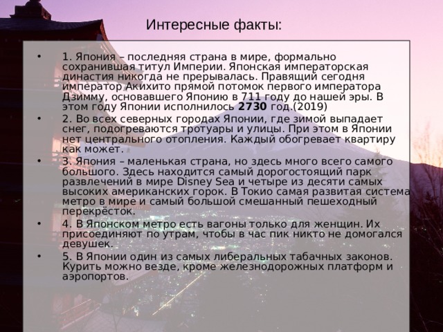 Интересные факты: 1. Япония – последняя страна в мире, формально сохранившая титул Империи. Японская императорская династия никогда не прерывалась. Правящий сегодня император Акихито прямой потомок первого императора Дзимму, основавшего Японию в 711 году до нашей эры. В этом году Японии исполнилось 2730 год.(2019) 2. Во всех северных городах Японии, где зимой выпадает снег, подогреваются тротуары и улицы. При этом в Японии нет центрального отопления. Каждый обогревает квартиру как может. 3. Япония – маленькая страна, но здесь много всего самого большого. Здесь находится самый дорогостоящий парк развлечений в мире Disney Sea и четыре из десяти самых высоких американских горок. В Токио самая развитая система метро в мире и самый большой смешанный пешеходный перекрёсток. 4. В Японском метро есть вагоны только для женщин. Их присоединяют по утрам, чтобы в час пик никто не домогался девушек. 5. В Японии один из самых либеральных табачных законов. Курить можно везде, кроме железнодорожных платформ и аэропортов. 