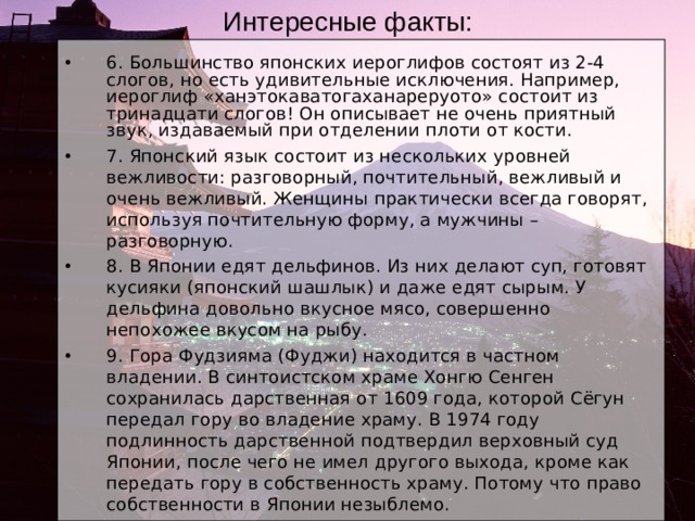 Интересные факты: 6. Большинство японских иероглифов состоят из 2-4 слогов, но есть удивительные исключения. Например, иероглиф «ханэтокаватогаханареруото» состоит из тринадцати слогов! Он описывает не очень приятный звук, издаваемый при отделении плоти от кости. 7. Японский язык состоит из нескольких уровней вежливости: разговорный, почтительный, вежливый и очень вежливый. Женщины практически всегда говорят, используя почтительную форму, а мужчины – разговорную. 8. В Японии едят дельфинов. Из них делают суп, готовят кусияки (японский шашлык) и даже едят сырым. У дельфина довольно вкусное мясо, совершенно непохожее вкусом на рыбу. 9. Гора Фудзияма (Фуджи) находится в частном владении. В синтоистском храме Хонгю Сенген сохранилась дарственная от 1609 года, которой Сёгун передал гору во владение храму. В 1974 году подлинность дарственной подтвердил верховный суд Японии, после чего не имел другого выхода, кроме как передать гору в собственность храму. Потому что право собственности в Японии незыблемо. 