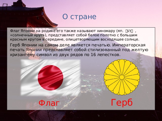 О стране Флаг Японии на родине его также называют хиномару (яп.  日の丸  , « солнечный круг»), представляет собой белое полотно с большим красным кругом в середине, олицетворяющим восходящее солнце.  Герб Японии на самом деле является печатью. Императорская печать Японии представляет собой стилизованный под желтую хризантему символ из двух рядов по 16 лепестков. Герб Флаг 